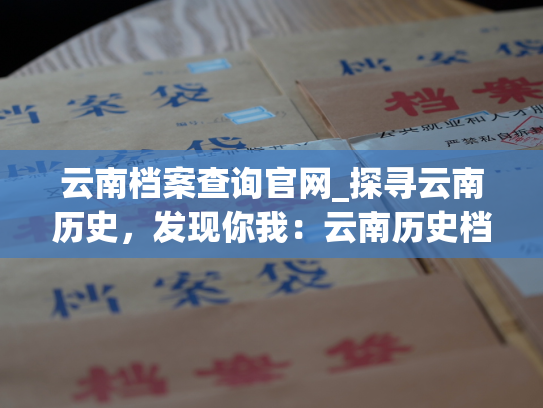 云南档案查询官网_探寻云南历史，发现你我：云南历史档案查询网站