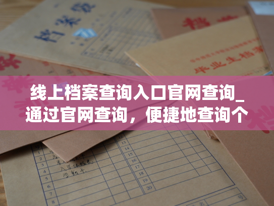 线上档案查询入口官网查询_通过官网查询，便捷地查询个人档案信息。
