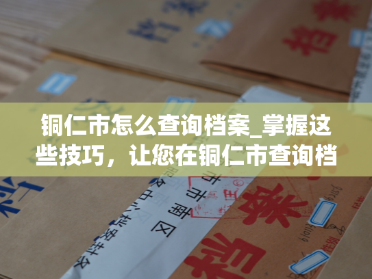 铜仁市怎么查询档案_掌握这些技巧，让您在铜仁市查询档案事半功倍！