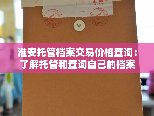淮安托管档案交易价格查询：了解托管和查询自己的档案