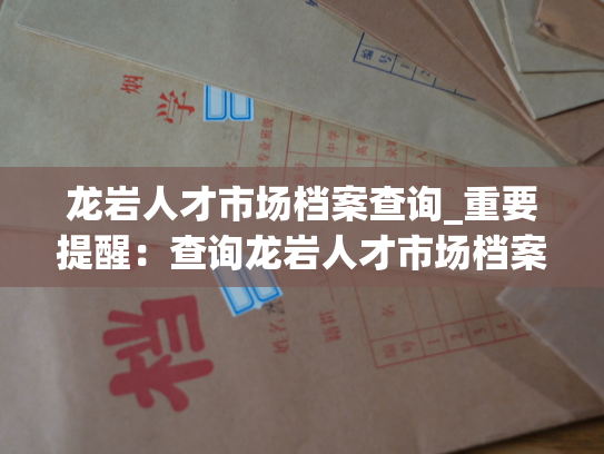 龙岩人才市场档案查询_重要提醒：查询龙岩人才市场档案，请点击这里。