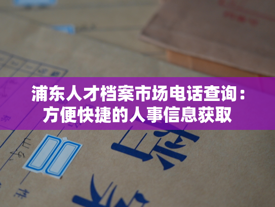 浦东人才档案市场电话查询：方便快捷的人事信息获取