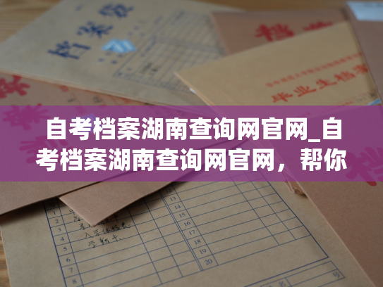 自考档案湖南查询网官网_自考档案湖南查询网官网，帮你查档案！