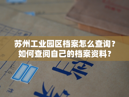 苏州工业园区档案怎么查询？如何查阅自己的档案资料？