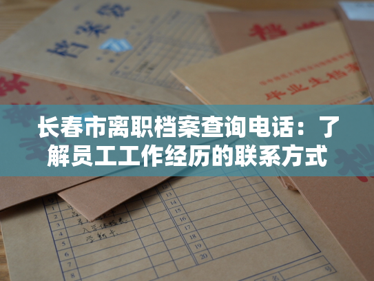 长春市离职档案查询电话：了解员工工作经历的联系方式