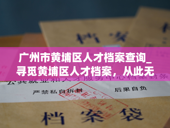 广州市黄埔区人才档案查询_寻觅黄埔区人才档案，从此无忧！