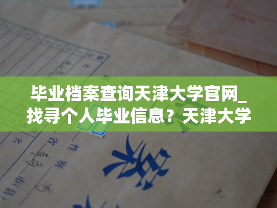 毕业档案查询天津大学官网_找寻个人毕业信息？天津大学官网应有尽有！