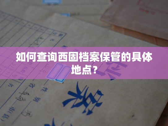 如何查询西固档案保管的具体地点？