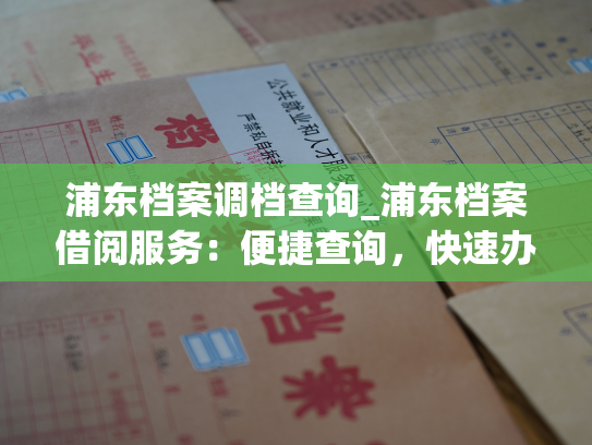 浦东档案调档查询_浦东档案借阅服务：便捷查询，快速办理
