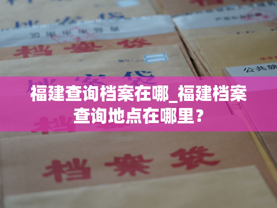福建查询档案在哪_福建档案查询地点在哪里？