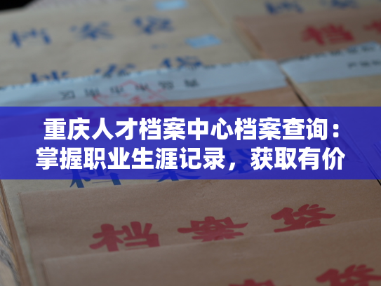 重庆人才档案中心档案查询：掌握职业生涯记录，获取有价值信息。