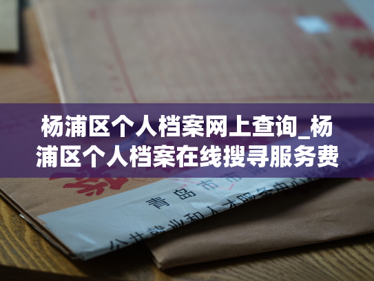 杨浦区个人档案网上查询_杨浦区个人档案在线搜寻服务费用优惠！