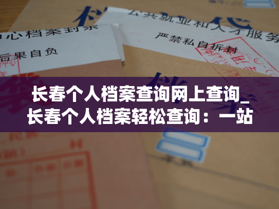 长春个人档案查询网上查询_长春个人档案轻松查询：一站式查询，高效便捷。