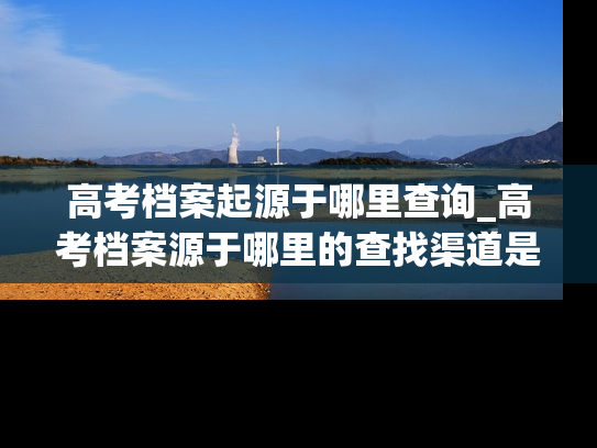 高考档案起源于哪里查询_高考档案源于哪里的查找渠道是？
