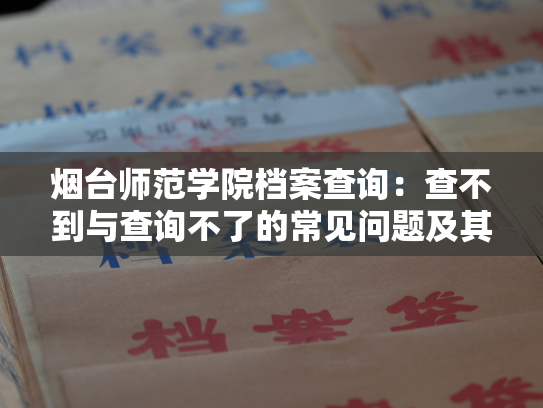 烟台师范学院档案查询：查不到与查询不了的常见问题及其解决方法