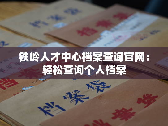 铁岭人才中心档案查询官网：轻松查询个人档案