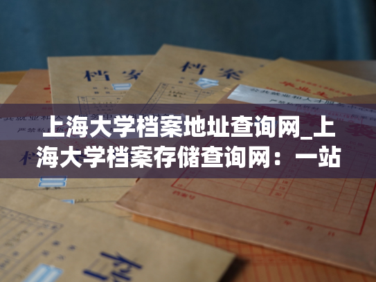 上海大学档案地址查询网_上海大学档案存储查询网：一站式查询档案地址