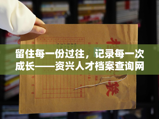 留住每一份过往，记录每一次成长——资兴人才档案查询网址官网