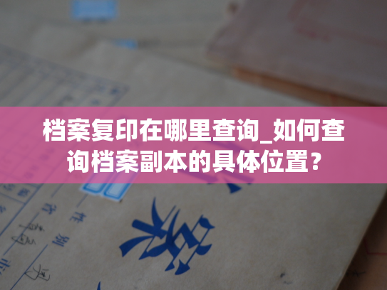 档案复印在哪里查询_如何查询档案副本的具体位置？