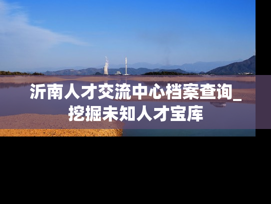 沂南人才交流中心档案查询_挖掘未知人才宝库
