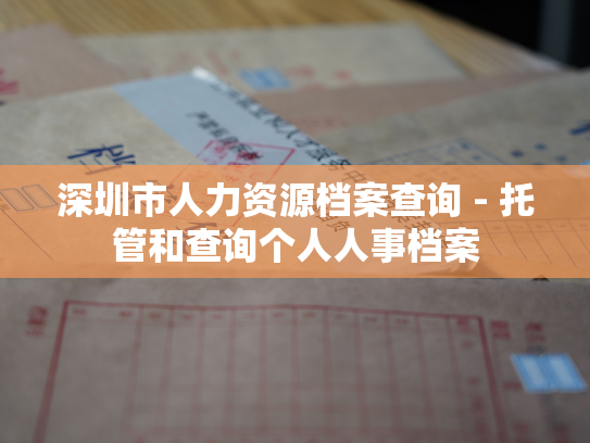 深圳市人力资源档案查询 - 托管和查询个人人事档案