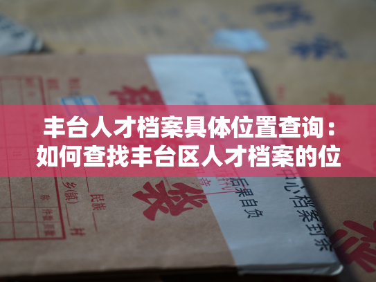 丰台人才档案具体位置查询：如何查找丰台区人才档案的位置信息？