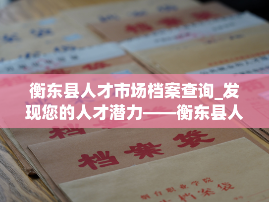 衡东县人才市场档案查询_发现您的人才潜力——衡东县人才市场档案查询平台