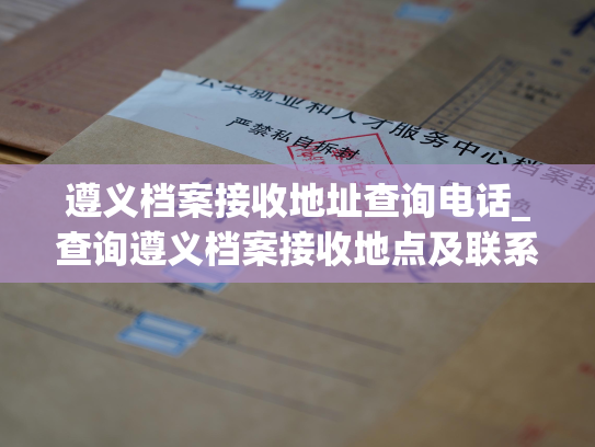 遵义档案接收地址查询电话_查询遵义档案接收地点及联系方式