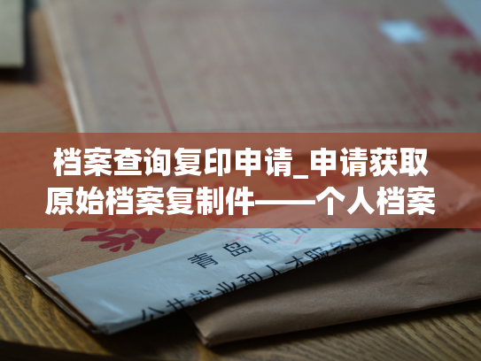 档案查询复印申请_申请获取原始档案复制件——个人档案退回原籍后如何查询的指南