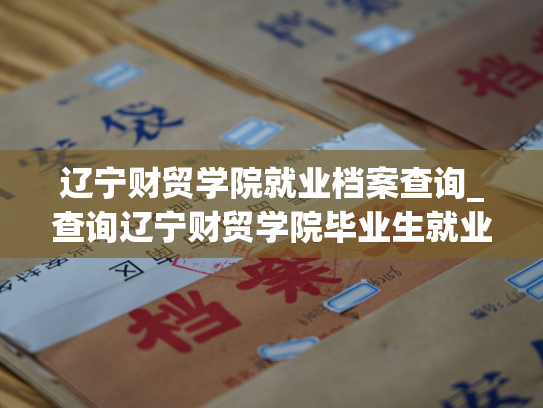 辽宁财贸学院就业档案查询_查询辽宁财贸学院毕业生就业档案的方法辣！