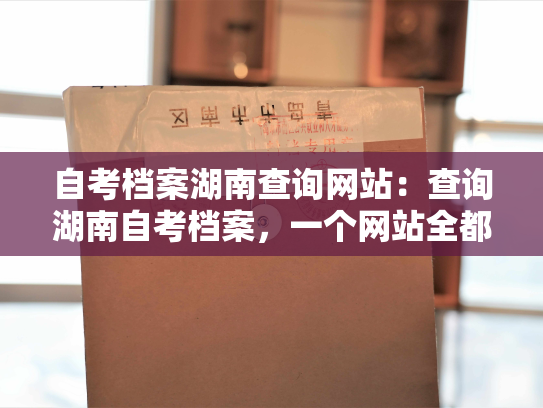 自考档案湖南查询网站：查询湖南自考档案，一个网站全都搞定