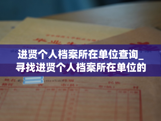 进贤个人档案所在单位查询_寻找进贤个人档案所在单位的方法探秘