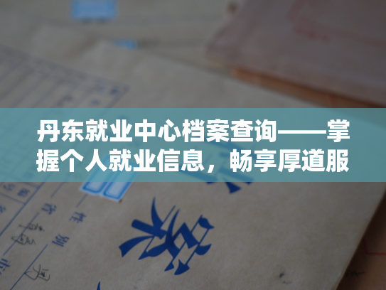 丹东就业中心档案查询——掌握个人就业信息，畅享厚道服务