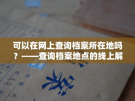 可以在网上查询档案所在地吗？——查询档案地点的线上解决之道