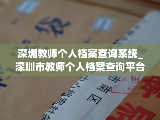 深圳教师个人档案查询系统_深圳市教师个人档案查询平台-轻松查询全市教师档案