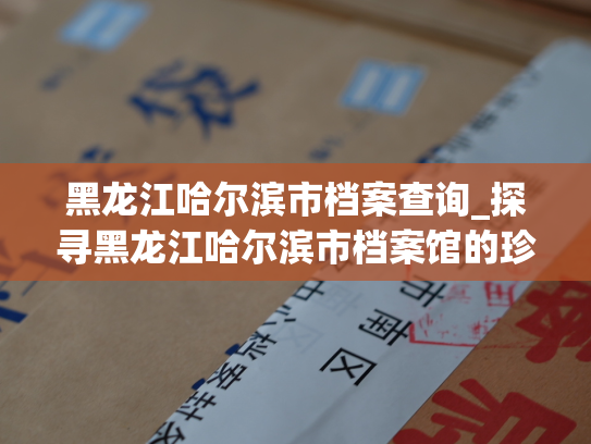 黑龙江哈尔滨市档案查询_探寻黑龙江哈尔滨市档案馆的珍贵信息
