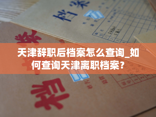 天津辞职后档案怎么查询_如何查询天津离职档案？