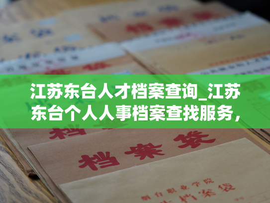 江苏东台人才档案查询_江苏东台个人人事档案查找服务，快速便捷获取任意人员档案信息。