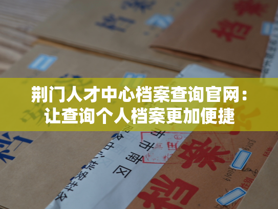 荆门人才中心档案查询官网：让查询个人档案更加便捷