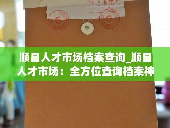 顺昌人才市场档案查询_顺昌人才市场：全方位查询档案神器