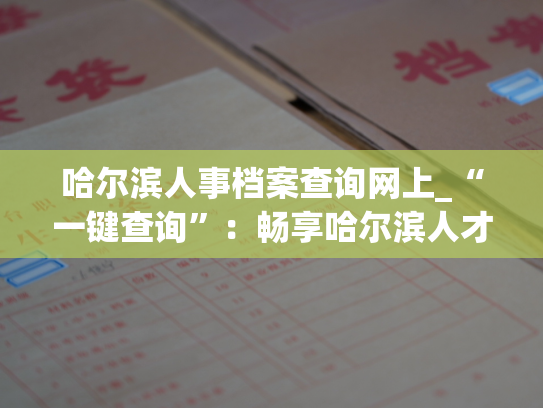 哈尔滨人事档案查询网上_“一键查询”：畅享哈尔滨人才档案快捷查询服务
