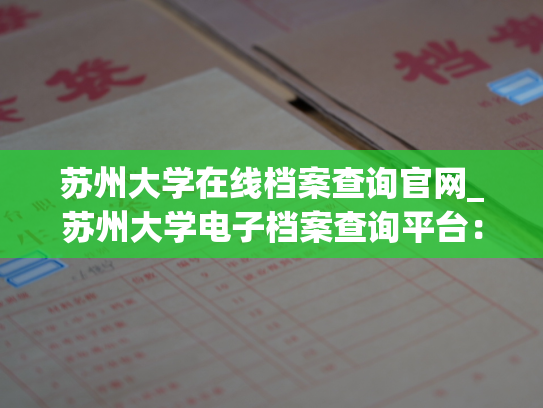 苏州大学在线档案查询官网_苏州大学电子档案查询平台：全方位查询，智慧管理