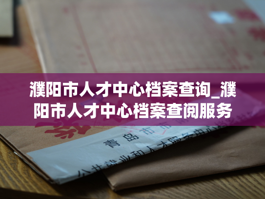 濮阳市人才中心档案查询_濮阳市人才中心档案查阅服务