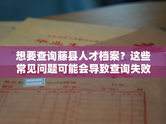 想要查询藤县人才档案？这些常见问题可能会导致查询失败