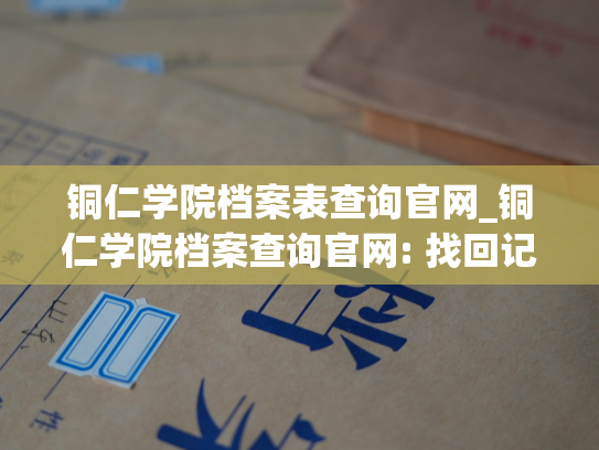铜仁学院档案表查询官网_铜仁学院档案查询官网: 找回记忆，发现未来
