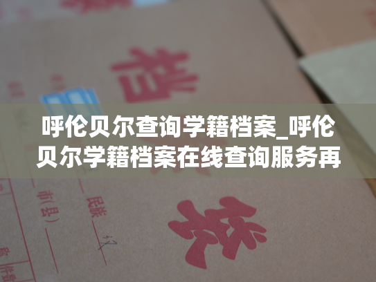 呼伦贝尔查询学籍档案_呼伦贝尔学籍档案在线查询服务再升级！