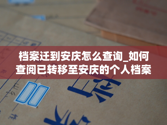 档案迁到安庆怎么查询_如何查阅已转移至安庆的个人档案？