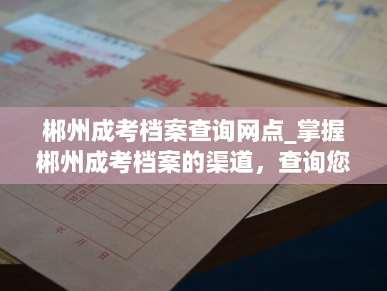 郴州成考档案查询网点_掌握郴州成考档案的渠道，查询您的档案记录。