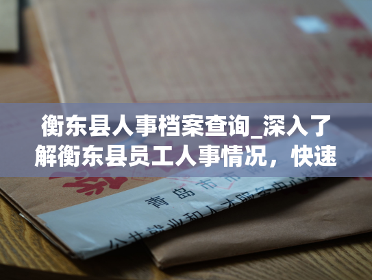 衡东县人事档案查询_深入了解衡东县员工人事情况，快速查询必备档案资料