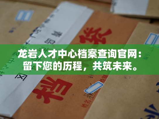 龙岩人才中心档案查询官网：留下您的历程，共筑未来。